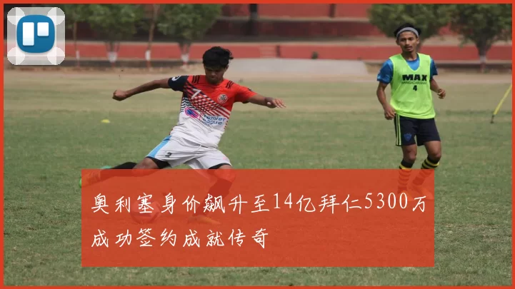 奥利塞身价飙升至14亿拜仁5300万成功签约成就传奇