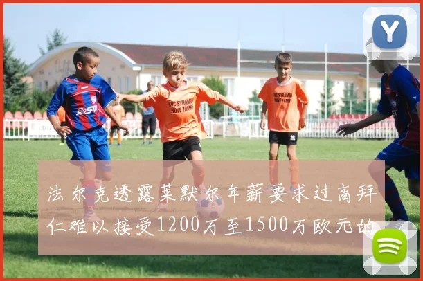 法尔克透露莱默尔年薪要求过高拜仁难以接受1200万至1500万欧元的报价