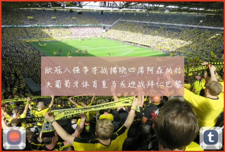 欧冠八强争夺战揭晓四席阿森纳对决葡萄牙体育皇马或迎战拜仁巴黎成功突围晋级