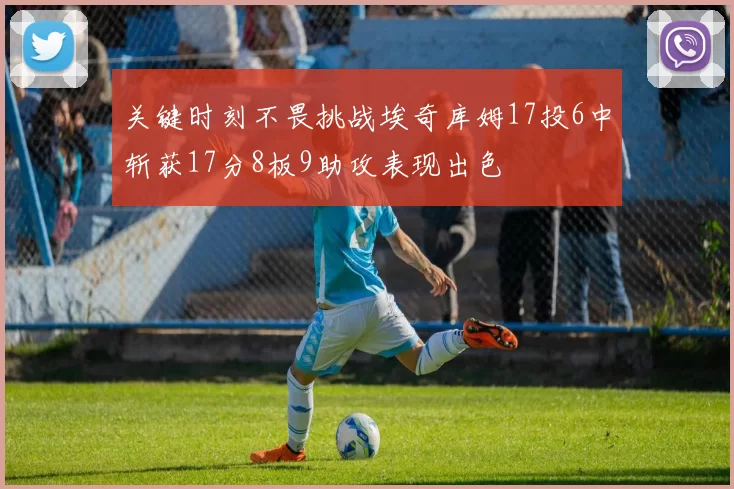 关键时刻不畏挑战埃奇库姆17投6中斩获17分8板9助攻表现出色