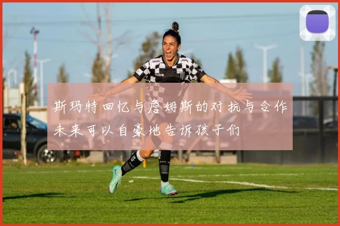 斯玛特回忆与詹姆斯的对抗与合作未来可以自豪地告诉孩子们