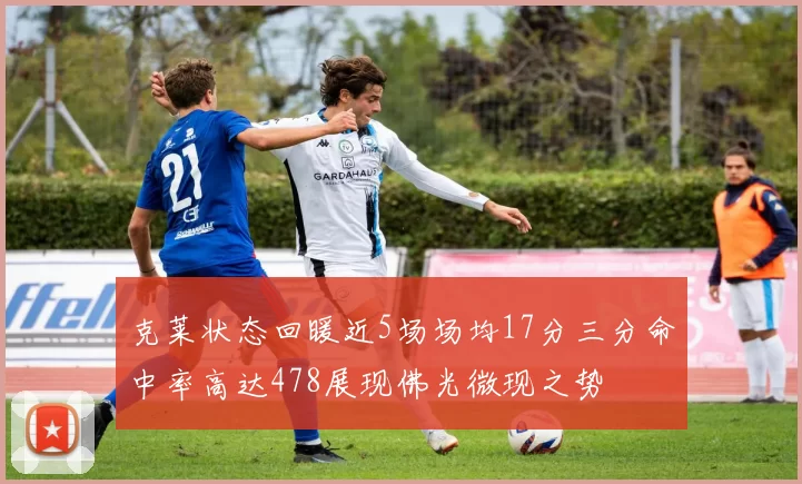 克莱状态回暖近5场场均17分三分命中率高达478展现佛光微现之势