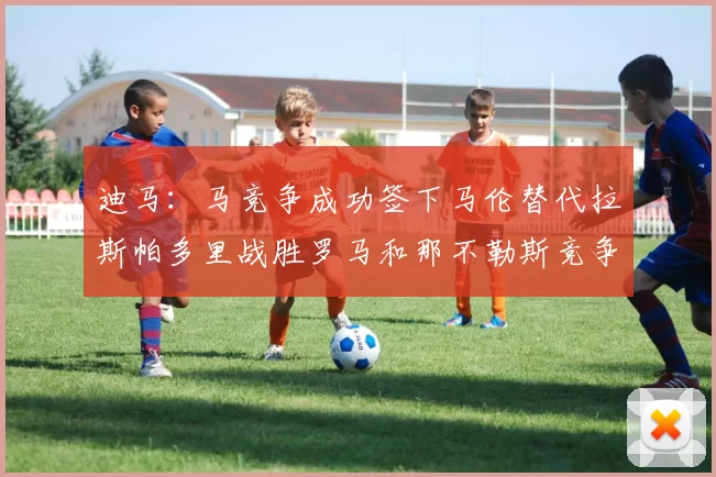 迪马：马竞争成功签下马伦替代拉斯帕多里战胜罗马和那不勒斯竞争