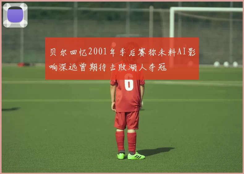 贝尔回忆2001年季后赛称未料AI影响深远曾期待击败湖人夺冠