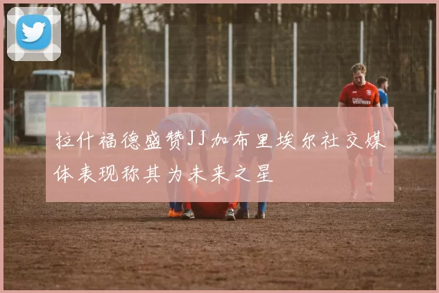 拉什福德盛赞JJ加布里埃尔社交媒体表现称其为未来之星