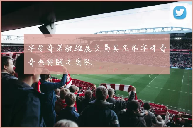 字母哥若被雄鹿交易其兄弟字母哥哥也将随之离队