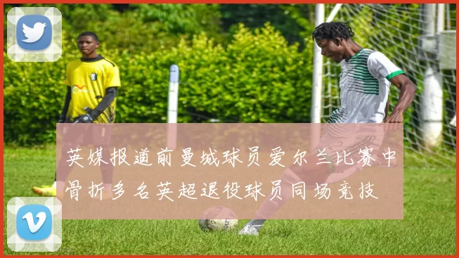 英媒报道前曼城球员爱尔兰比赛中骨折多名英超退役球员同场竞技