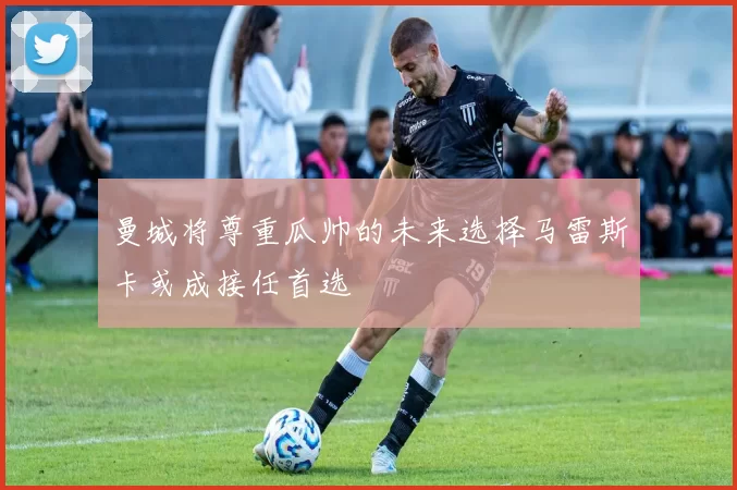 曼城将尊重瓜帅的未来选择马雷斯卡或成接任首选