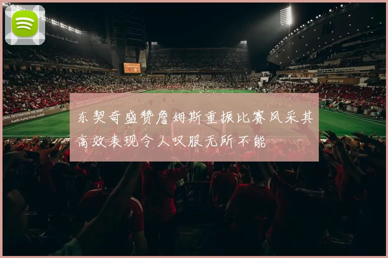 东契奇盛赞詹姆斯重振比赛风采其高效表现令人叹服无所不能