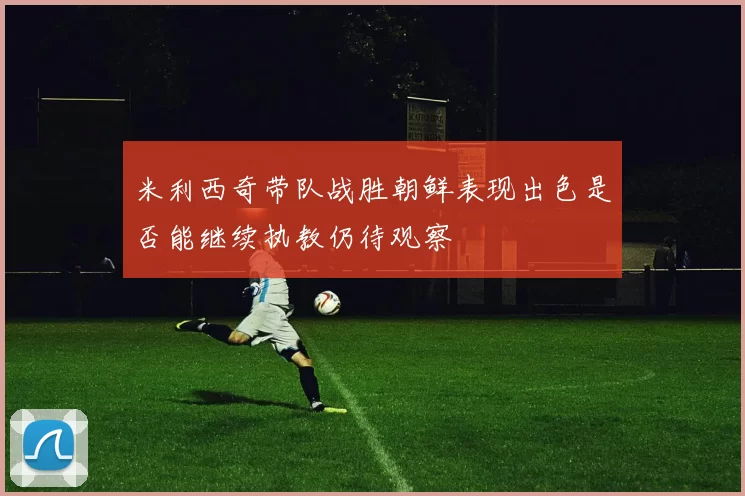 米利西奇带队战胜朝鲜表现出色是否能继续执教仍待观察
