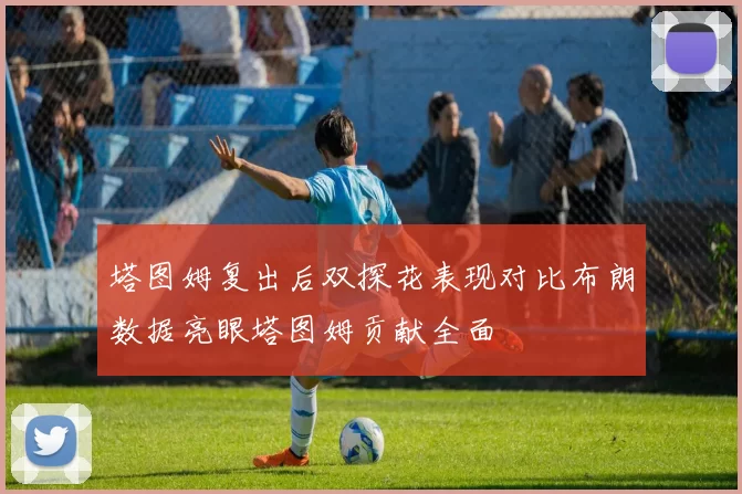 塔图姆复出后双探花表现对比布朗数据亮眼塔图姆贡献全面