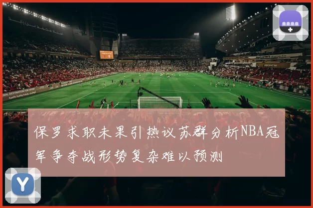 保罗求职未果引热议苏群分析NBA冠军争夺战形势复杂难以预测