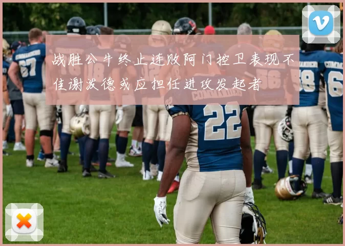 战胜公牛终止连败阿门控卫表现不佳谢泼德或应担任进攻发起者