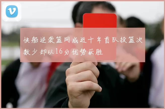 快船逆袭篮网成近十年首队投篮次数少却以16分优势获胜