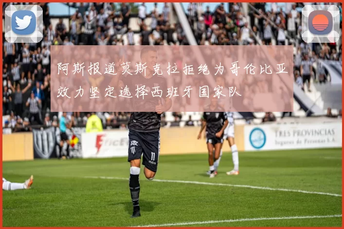 阿斯报道莫斯克拉拒绝为哥伦比亚效力坚定选择西班牙国家队