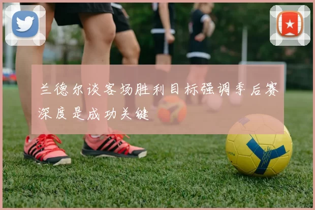 兰德尔谈客场胜利目标强调季后赛深度是成功关键